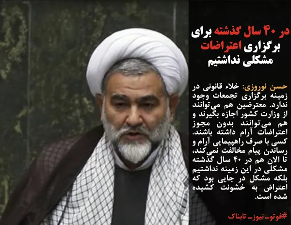 حسن نوروزی: خلاء قانونی در زمینه برگزاری تجمعات وجود ندارد. معترضین هم می&zwnj;توانند از وزارت کشور اجازه بگیرند و هم می&zwnj;توانند بدون مجوز اعتراضات آرام داشته باشند. کسی با صرف راهپیمایی آرام و رساندن پیام مخالفت نمی&zwnj;کند، تا الان هم در ۴۰ سال گذشته مشکلی در این زمینه نداشتیم بلکه مشکل در جایی بود که اعتراض به خشونت کشیده شده است.
