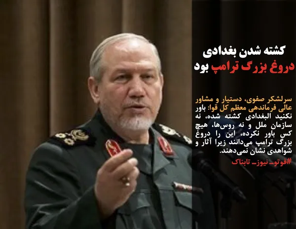 سرلشکر صفوی، دستیار و مشاور عالی فرماندهی معظم کل قوا: باور نکنید البغدادی کشته شده، نه سازمان ملل و نه روس&zwnj;ها، هیچ کس باور نکرده، این را دروغ بزرگ ترامپ می&zwnj;دانند زیرا آثار و شواهدی نشان نمی&zwnj;دهند.
