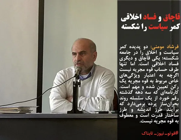 فرشاد مومنی: دو پدیده کمر سیاست و اخلاق را در جامعه شکسته؛ یکی قاچاق و دیگری فساد اخلاقی است. اما تنها طرف حساب قوه مجریه نیست اگرچه به اعتبار ویژگی&zwnj;های خاص مربوط به قوه مجریه یک رکن تعیین شده و مهم است. کارنامه&zwnj;ای که سه دهه گذشته رقم خورد از یک سلسله روند بحران&zwnj;ساز پرده برمی&zwnj;دارد که برآیند طرز اندیشه و طرز ساختار قدرت است و معطوف به قوه مجریه نیست.
