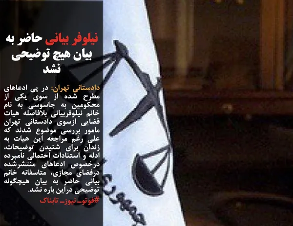 دادستانی تهران: در پی ادعاهای مطرح شده از سوی یکی از محکومین به جاسوسی به نام خانم نیلوفربیانی بلافاصله هیات قضایی ازسوی دادستانی تهران مامور بررسی موضوع شدند که علی رغم مراجعه این هیات به زندان برای شنیدن توضیحات، ادله و استنادات احتمالی نامبرده درخصوص ادعاهای منتشرشده درفضای مجازی، متاسفانه خانم بیانی حاضر به بیان هیچگونه توضیحی دراین باره نشد.
