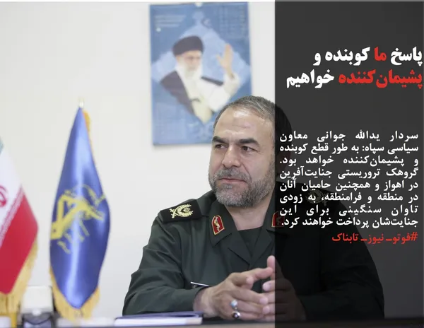 سردار یدالله جوانی معاون سیاسی سپاه: به طور قطع&zwnj; کوبنده و پشیمان&zwnj;کننده خواهد بود. گروهک تروریستی جنایت&zwnj;آفرین در اهواز و همچنین حامیان آنان در منطقه و فرامنطقه، به زودی تاوان سنگینی برای این جنایت&zwnj;شان پرداخت خواهند کرد.
