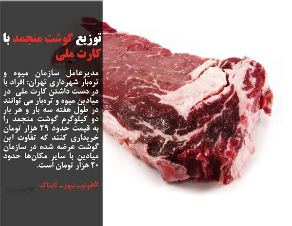 مدیرعامل سازمان میوه و تره&zwnj;بار شهرداری تهران: افراد با در دست داشتن کارت ملی  در میادین میوه و تره&zwnj;بار می توانند در طول هفته&zwnj; سه بار و هر بار دو کیلوگرم گوشت منجمد را به قیمت حدود ۲۹ هزار تومان خریداری کنند که تفاوت این گوشت عرضه شده در سازمان میادین با سایر مکان&zwnj;ها حدود ۲۰ هزار تومان است.
