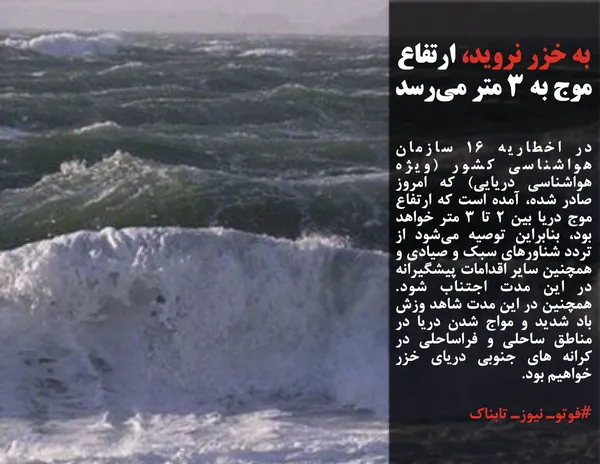 در اخطاریه ۱۶ سازمان هواشناسی کشور (ویژه هواشناسی دریایی) که امروز صادر شده، آمده است که ارتفاع موج دریا بین ۲ تا ۳ متر خواهد بود، بنابراین توصیه می&zwnj;شود از تردد شناورهای سبک و صیادی و همچنین سایر اقدامات پیشگیرانه در این مدت اجتناب شود. همچنین در این مدت شاهد وزش باد شدید و مواج شدن دریا در مناطق ساحلی و فراساحلی در کرانه های جنوبی دریای خزر خواهیم بود.

