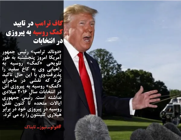 &laquo;دونالد ترامپ&raquo; رئیس جمهور آمریکا امروز پنجشنبه به طور تلویحی &laquo;کمک&raquo; روسیه به راهیابی وی به کاخ سفید را پذیرفت.وی با این حال تاکید کرد که نقشی در ماجرای &laquo;کمک&raquo; روسیه به پیروزی اش در انتخابات سال ۲۰۱۶ میلادی نداشته است. رئیس جمهوری ایالات متحده تا کنون نقش روسیه در پیروزی خود در برابر هیلاری کلینتون را رد می کرد.

