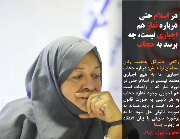 راکعی، دبیرکل جمعیت زنان مسلمان نواندیش: درباره حجاب اجباری، ما به هیچ اجباری معتقد نیستم در اسلام حتی در مورد نماز که از واجبات است هم اجباری وجود ندارد.حجاب به هر دلیلی به صورت قانون درآمده است و باید مساله به صورت قانونی حل شود. ما به برخورد ضربتی با زنان اعتقاد نداریم ـ ایسنا
