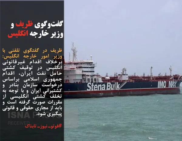 ظریف در گفتگوی تلفنی با وزیر امور خارجه انگلیس: برخلاف اقدام غیرقانونی انگلیس در توقیف کشتی حامل نفت ایران، اقدام جمهوری اسلامی براساس درخواست سازمان بنادر و کشتیرانی ایران و با توجه به تخلف کشتی انگلیسی از مقررات صورت گرفته است و باید از مجاری حقوقی و قانونی پیگیری شود.
