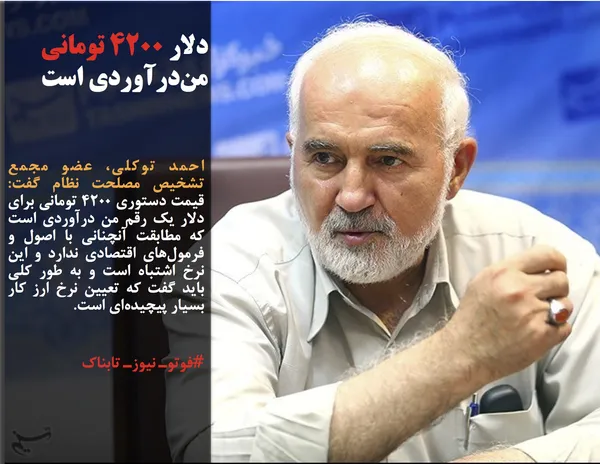 احمد توکلی، عضو مجمع تشخیص مصلحت نظام گفت: قیمت دستوری ۴۲۰۰ تومانی برای دلار یک رقم من درآوردی است که مطابقت آنچنانی با اصول و فرمول&zwnj;های اقتصادی ندارد و این نرخ اشتباه است و به طور کلی باید گفت که تعیین نرخ ارز کار بسیار پیچیده&zwnj;ای است.
