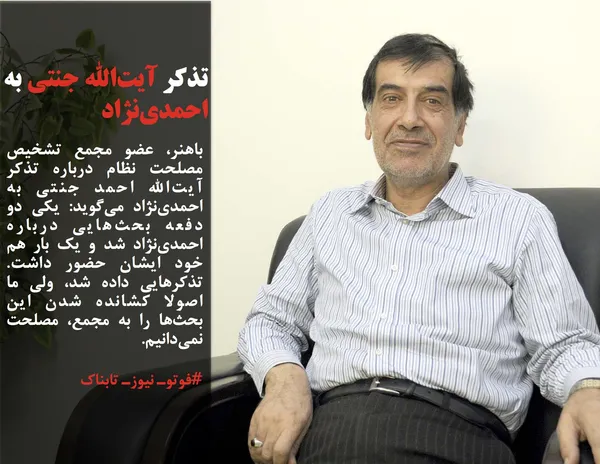 باهنر، عضو مجمع تشخیص مصلحت نظام درباره تذکر آیت&zwnj;الله احمد جنتی به احمدی&zwnj;نژاد می&zwnj;گوید: یکی دو دفعه بحث&zwnj;هایی درباره احمدی&zwnj;نژاد شد و یک بار هم خود ایشان حضور داشت. تذکر&zwnj;هایی داده شد، ولی ما اصولا کشانده شدن این بحث&zwnj;ها را به مجمع، مصلحت نمی&zwnj;دانیم.
