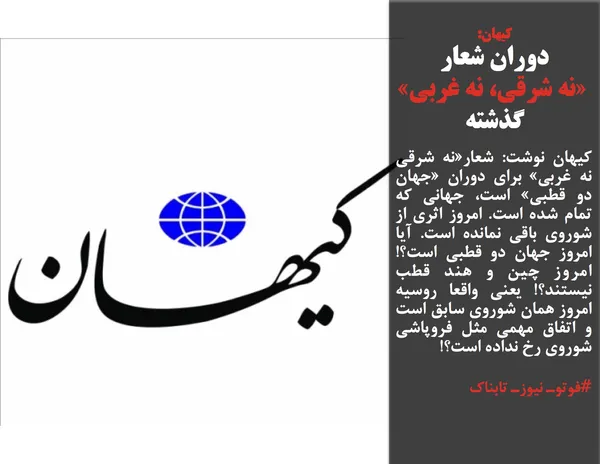 کیهان نوشت: شعار&laquo;نه شرقی نه غربی&raquo; برای دوران &laquo;جهان دو قطبی&raquo; است، جهانی که تمام شده است. امروز اثری از شوروی باقی نمانده است. آیا امروز جهان دو قطبی است؟! امروز چین و هند قطب نیستند؟! یعنی واقعا روسیه امروز همان شوروی سابق است و اتفاق مهمی مثل فروپاشی شوروی رخ نداده است؟!

