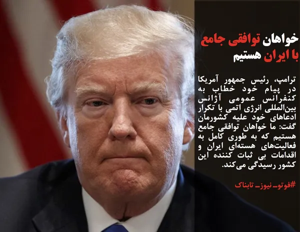 ترامپ، رئیس جمهور آمریکا در پیام خود خطاب به کنفرانس عمومی آژانس بین&zwnj;المللی انرژی اتمی با تکرار ادعاهای خود علیه کشورمان گفت: ما خواهان توافقی جامع هستیم که به طوری کامل به فعالیت&zwnj;های هسته&zwnj;ای ایران و اقدامات بی ثبات کننده این کشور رسیدگی می&zwnj;کند.
