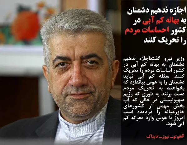 وزیر نیرو گفت:اجازه ندهیم دشمنان به بهانه کم آبی در کشور اساسات مردم را تحریک کنند. سئله کم آبی نباید دشمنان را به هوس بیاندازد که بخواهند به تحریک مردم دست بزنند به طوری که رژیم صهیونیستی در حالی که آب بخش مهمی از کشور&zwnj;های خاورمیانه را دزدیده است امروز با هوس وارد معرکه کم آبی شود.
