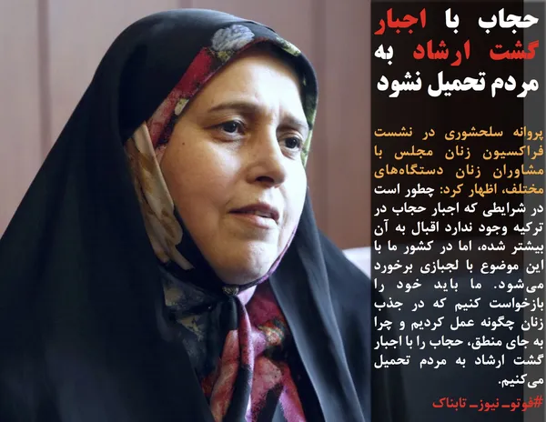 پروانه سلحشوری در نشست فراکسیون زنان مجلس با مشاوران زنان دستگاه&zwnj;های مختلف، اظهار کرد: چطور است در شرایطی که اجبار حجاب در ترکیه وجود ندارد اقبال به آن بیشتر شده، اما در کشور ما با این موضوع با لجبازی برخورد می&zwnj;شود. ما باید خود را بازخواست کنیم که در جذب زنان چگونه عمل کردیم و چرا به جای منطق، حجاب را با اجبار گشت ارشاد به مردم تحمیل می&zwnj;کنیم.
