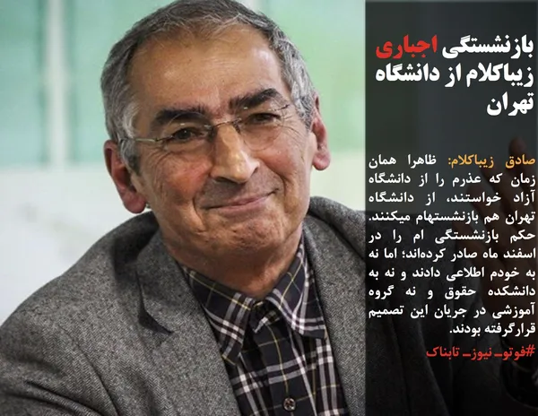 صادق زیباکلام: ظاهرا همان زمان که عذرم را از دانشگاه آزاد خواستند، از دانشگاه تهران هم بازنشستهام میکنند. حکم بازنشستگی ام را در اسفند ماه صادر کرده&zwnj;اند؛ اما نه به خودم اطلاعی دادند و نه به دانشکده حقوق و نه گروه آموزشی در جریان این تصمیم قرارگرفته بودند.
