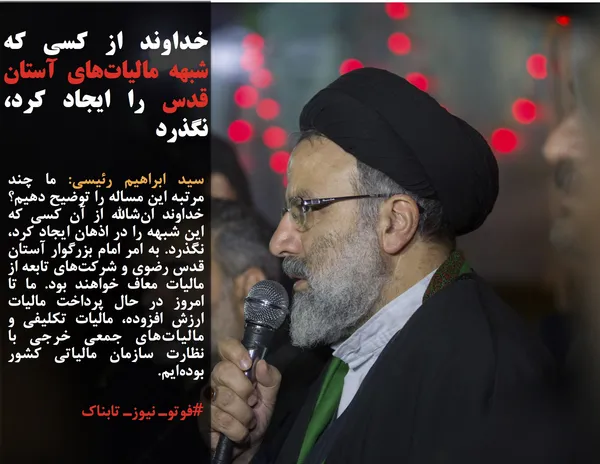 سید ابراهیم رئیسی: ما چند مرتبه این مساله را توضیح دهیم؟ خداوند ان&zwnj;شالله از آن کسی که این شبهه را در اذهان ایجاد کرد، نگذرد. به امر امام بزرگوار آستان قدس رضوی و شرکت&zwnj;های تابعه از مالیات معاف خواهند بود. ما تا امروز در حال پرداخت مالیات ارزش افزوده، مالیات تکلیفی و مالیات&zwnj;های جمعی خرجی با نظارت سازمان مالیاتی کشور بوده&zwnj;ایم.
