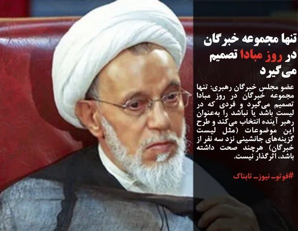 عضو مجلس خبرگان رهبری: تنها مجموعه خبرگان در روز مبادا تصمیم می&zwnj;گیرد و فردی که در لیست باشد یا نباشد را به&zwnj;عنوان رهبر آینده انتخاب می&zwnj;کند و طرح این موضوعات (مثل لیست گزینه&zwnj;های جانشینی نزد سه نفر از خبرگان) هرچند صحت داشته باشد، اثرگذار نیست.
