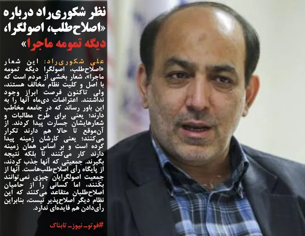 علی شکوری&zwnj;راد: اين شعار &laquo;اصلاح&zwnj;طلب، اصولگرا ديگه تمومه ماجرا&raquo;، شعار بخشي از مردم است که با اصل و کليت نظام مخالف هستند، ولي تاکنون فرصت ابراز وجود نداشتند. اعتراضات دي&zwnj;ماه آنها را به اين باور رساند که در جامعه مخاطب دارند؛ يعني براي طرح مطالبات و شعارهايشان جسارت پيدا کردند. از آن&zwnj;موقع تا حالا هم دارند تکرار مي&zwnj;کنند؛ يعني کارشان زمينه&zwnj; پيدا کرده است و بر اساس همان زمينه دارند کار مي&zwnj;کنند تا بلکه نتيجه بگيرند. جمعيتي که آنها جذب کردند، از پايگاه رأي اصلاح&zwnj;طلب&zwnj;هاست. آنها از جمعيت اصولگرايان چيزي نمي&zwnj;توانند بکَنند، اما کساني را از حاميان اصلاح&zwnj;طلبان متقاعد مي&zwnj;کنند که اين نظام ديگر اصلاح&zwnj;پذير نيست، بنابراين رأي&zwnj;دادن هم فايده&zwnj;اي ندارد.

