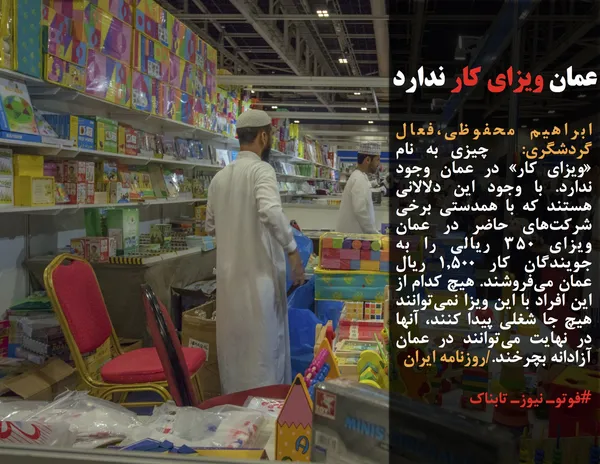 ابراهیم محفوظی،فعال گردشگری:  چیزی به نام &laquo;ویزای کار&raquo; در عمان وجود ندارد. با وجود این دلالانی هستند که با همدستی برخی شرکت&zwnj;های حاضر در عمان ویزای ۳۵۰ ریالی را به جویندگان کار ۱,۵۰۰ ریال عمان می&zwnj;فروشند. هیچ کدام از این افراد با این ویزا نمی&zwnj;توانند هیچ جا شغلی پیدا کنند، آنها در نهایت می&zwnj;توانند در عمان آزادانه بچرخند./روزنامه ایران
