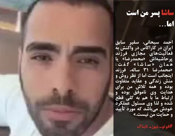 احمد سبحانی، سفیر سابق ایران در کاراکاس در واکنش به فعالیت&zwnj;های مجازی فرزند پرحاشیه&zwnj;اش &laquo;محمدرضا&raquo; یا همان &laquo;ساشا&raquo; گفت: &laquo;محمدرضا ۳۱ ساله، فرزند اینجانب است اما از نظر روش و منش زندگی و عقاید متفاوت بوده و همه تلاش من برای هدایت وی ناموفق بوده و ارتباط ما با هم به کلی قطع شده و لذا وی مسئول عملکرد خودش می&zwnj;باشد که مورد تأیید و حمایت من نیست.&raquo;
