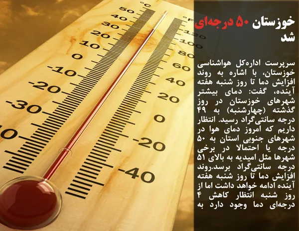 سرپرست اداره&zwnj;کل هواشناسی خوزستان، با اشاره به روند افزایش دما تا روز شنبه هفته آینده، گفت: دمای بیشتر شهرهای خوزستان در روز گذشته (چهارشنبه) به 49 درجه سانتی&zwnj;گراد رسید. انتظار داریم که امروز دمای هوا در شهرهای جنوبی استان به 50 درجه یا احتمالا در برخی شهرها مثل امیدیه به بالای 51 درجه سانتی&zwnj;گراد برسد.روند افزایش دما تا روز شنبه هفته آینده ادامه خواهد داشت اما از روز شنبه انتظار کاهش 4 درجه&zwnj;ای دما وجود دارد به طوری که دما در اواسط هفته آینده به 45 درجه خواهد رسید.
