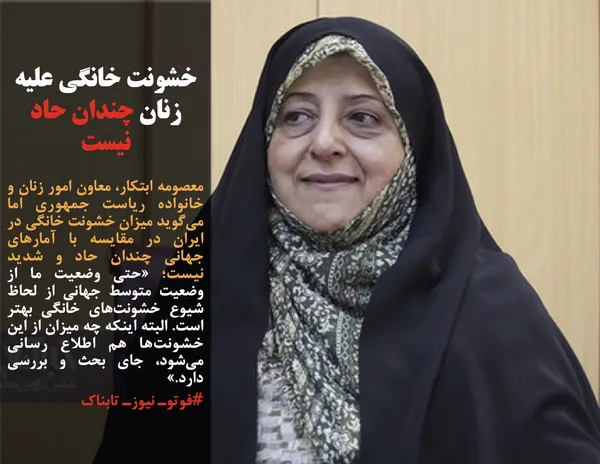 معصومه ابتکار، معاون امور زنان و خانواده ریاست جمهوری اما می&zwnj;گوید میزان خشونت خانگی در ایران در مقایسه با آمارهای جهانی&nbsp;چندان حاد و شدید نیست؛ &laquo;حتی وضعیت ما از وضعیت متوسط جهانی از لحاظ شیوع خشونت&zwnj;های خانگی بهتر است. البته اینکه چه میزان از این خشونت&zwnj;ها هم اطلاع رسانی می&zwnj;شود، جای بحث و بررسی دارد.&raquo;
