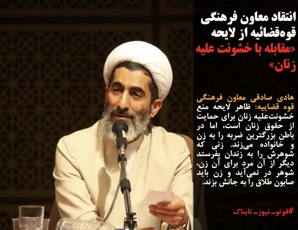 هادی صادقی معاون فرهنگی قوه قضاییه: ظاهر لایحه منع خشونت&zwnj;علیه زنان برای حمایت از حقوق زنان است، اما در باطن بزرگترین ضربه را به زن و خانواده می&zwnj;زند. زنی که شوهرش را به زندان بفرستد دیگر از آن مرد برای آن زن، شوهر در نمی&zwnj;آید و زن باید صابون طلاق را به جانش بزند.
