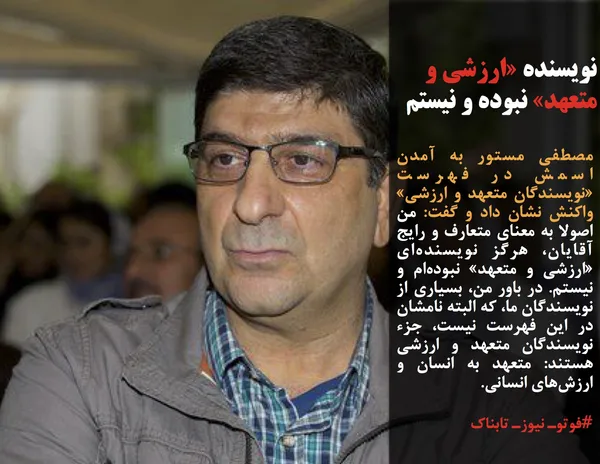 مصطفی مستور به آمدن اسمش در فهرست &laquo;نویسندگان متعهد و ارزشی&raquo; واکنش نشان داد و گفت: من اصولا به معنای متعارف و رایج آقایان، هرگز نویسنده&zwnj;ای &laquo;ارزشی و متعهد&raquo; نبوده&zwnj;ام و نیستم. در باور من، بسیاری از نویسندگان ما، که البته نامشان در این فهرست نیست، جزء نویسندگان متعهد و ارزشی هستند: متعهد به انسان و ارزش&zwnj;های انسانی.
