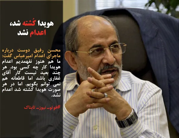 محسن رفیق دوست درباره ماجرای اعدام امیرعباس گفت: ما هم هنوز نفهمدیم اعدام هویدا کار چه کسی بود. هر چند بعید نیست کار آقای غفاری باشد اما قاطعانه هم نمی توانم بگویم. اما در هر صورت هویدا کُشته شد اعدام نشد.
