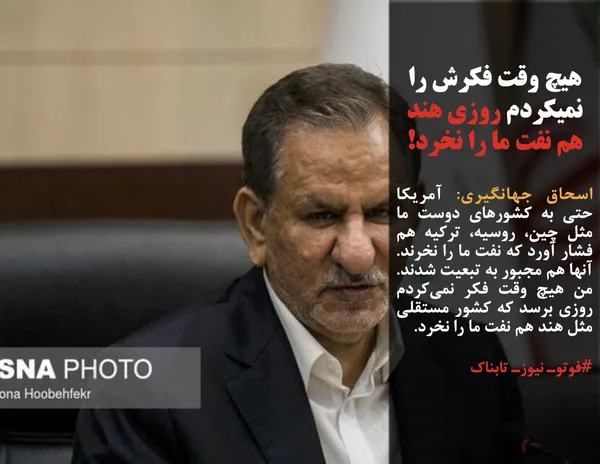 اسحاق جهانگیری: آمریکا حتی به کشورهای دوست ما مثل چین، روسیه، ترکیه هم فشار آورد که نفت ما را نخرند. آنها هم مجبور به تبعیت شدند. من هیچ وقت فکر نمی&zwnj;کردم روزی برسد که کشور مستقلی مثل هند هم نفت ما را نخرد. 
