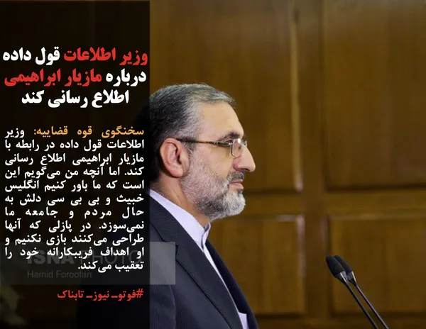سخنگوی قوه قضاییه: وزیر اطلاعات قول داده در رابطه با مازیار ابراهیمی اطلاع رسانی کند. اما آنچه من می&zwnj;گویم این است که ما باور کنیم انگلیس خبیث و بی بی سی دلش به حال مردم و جامعه ما نمی&zwnj;سوزد. در پازلی که آنها طراحی می&zwnj;کنند بازی نکنیم و او اهداف فریبکارانه خود را تعقیب می&zwnj;کند.

