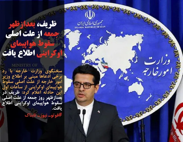 سخنگوی وزارت خارجه با رد برخی ادعاها مبنی بر اطلاع وزیر امور خارجه از علت اصلی سقوط هواپیمای اوکراینی از ساعات اول این حادثه اعلام کرد: ظریف در بعدازظهر روز جمعه از علت اصلی سقوط هواپیمای اوکراینی اطلاع یافت.
