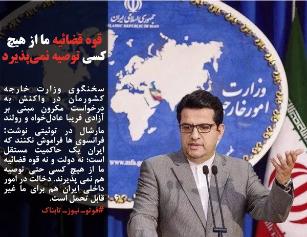 سخنگوی وزارت خارجه کشورمان در واکنش به درخواست مکرون مبنی بر آزادی فریبا عادل&zwnj;خواه و رولند مارشال در توئیتی نوشت: فرانسوی ها فراموش نکنند که ایران یک حاکمیت مستقل است؛ نه دولت و نه قوه قضائیه ما از هیچ کسی حتی توصیه هم نمی پذیرند. دخالت در امور داخلی ایران هم برای ما غیر قابل تحمل است.
