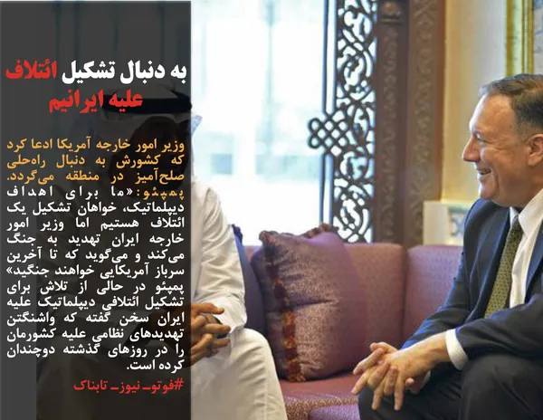 وزیر امور خارجه آمریکا ادعا کرد که کشورش به دنبال راه&zwnj;حلی صلح&zwnj;آمیز در منطقه می&zwnj;گردد. پمپئو:&laquo;ما برای اهداف دیپلماتیک، خواهان تشکیل یک ائتلاف هستیم اما وزیر امور خارجه ایران تهدید به جنگ می&zwnj;کند و می&zwnj;گوید که تا آخرین سرباز آمریکایی خواهند جنگید&raquo; پمپئو در حالی از تلاش برای تشکیل ائتلافی دیپلماتیک علیه ایران سخن گفته که واشنگتن تهدیدهای نظامی علیه کشورمان را در روزهای گذشته دوچندان کرده است.
