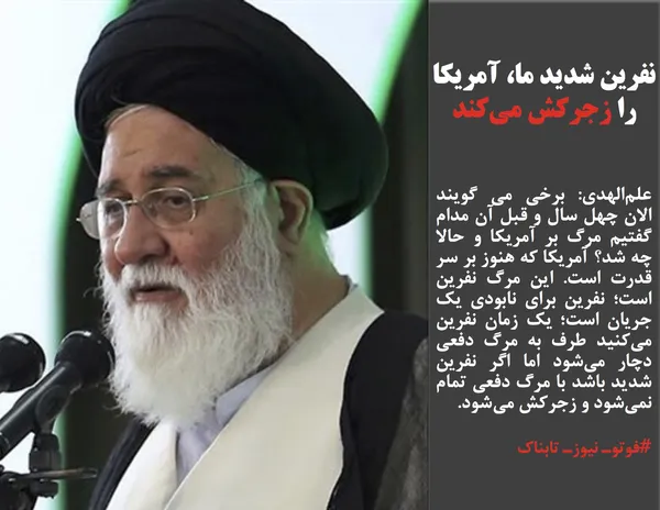 علم&zwnj;الهدی: برخی می گویند الان چهل سال و قبل آن مدام گفتیم مرگ بر آمریکا و حالا چه شد؟ آمریکا که هنوز بر سر قدرت است. این مرگ نفرین است؛ نفرین برای نابودی یک جریان است؛ یک زمان نفرین می&zwnj;کنید طرف به مرگ دفعی دچار می&zwnj;شود اما اگر نفرین شدید باشد با مرگ دفعی تمام نمی&zwnj;شود و زجرکش می&zwnj;شود.
