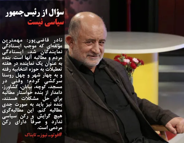 نادر قاضی&zwnj;پور: مهمترین مؤلفه&zwnj;ای که موجب ایستادگی نمایندگان شد، ایستادگی مردم و مطالبه آنها است. بنده به عنوان یک نماینده در هفته تعطیلات به حوزه انتخابیه رفته و به چهار شهر و چهل روستا سرکشی کردم؛ وقتی در مسجد، کوچه، بیابان، کشاورز، دامدار از بنده خواستار مطالبه برای حل مشکلات هستند، بنده نیز باید به صورت جدی مطالبه کنم. این مطالبه&zwnj;گری هیچ گرایش و رکن سیاسی ندارد و صرفاً دارای رکن مردمی است.
