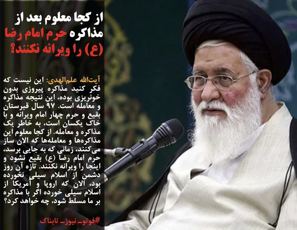 آیت&zwnj;الله علم&zwnj;الهدی: این نیست که فکر کنید مذاکره پیروزی بدون خونریزی بوده، این نتیجه مذاکره و معامله است. ۹۷ سال قبرستان بقیع و حرم چهار امام ویرانه و با خاک یکسان است، به خاطر یک مذاکره و معامله. از کجا معلوم این مذاکره&zwnj;ها و معامله&zwnj;ها که الان ساز می&zwnj;کنند، زمانی که به جایی برسد، حرم امام رضا (ع) بقیع نشود و اینجا را ویرانه نکنند. تازه آن روز دشمن از اسلام سیلی نخورده بود، الان که اروپا و آمریکا از اسلام سیلی خورده اگر با مذاکره بر ما مسلط شود، چه خواهد کرد؟ 
