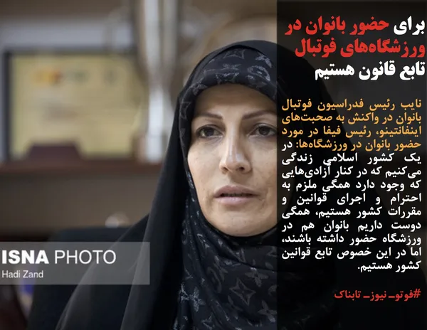 نایب &zwnj;رئیس فدراسیون فوتبال بانوان در واکنش به صحبت&zwnj;های اینفانتینو، رئیس فیفا در مورد حضور بانوان در ورزشگاه&zwnj;ها: در یک کشور اسلامی زندگی می&zwnj;کنیم که در کنار آزادی&zwnj;هایی که وجود دارد همگی ملزم به احترام و اجرای قوانین و مقررات کشور هستیم، همگی دوست داریم بانوان هم در ورزشگاه حضور داشته باشند، اما در این خصوص تابع قوانین کشور هستیم.
