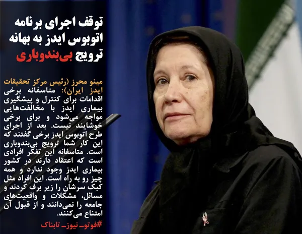 مینو محرز (رئیس مرکز تحقیقات ایدز ایران): متاسفانه برخی اقدامات برای کنترل و پیشگیری بیماری ایدز با مخالفت&zwnj;هایی مواجه می&zwnj;شود و برای برخی خوشایند نیست. بعد از اجرای طرح اتوبوس ایدز برخی گفتند که این کار شما ترویج بی&zwnj;بندوباری است. متاسفانه این تفکر افرادی است که اعتقاد دارند در کشور بیماری ایدز وجود ندارد و همه چیز رو به راه است. این افراد مثل کبک سرشان را زیر برف کردند و مسائل، مشکلات و واقعیت&zwnj;های جامعه را نمی&zwnj;دانند و از قبول آن امتناع می&zwnj;کنند.
