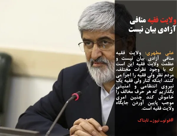 علی مطهری: ولایت فقیه منافی آزادی بیان نیست و عظمت ولایت فقیه این است که با وجود نظرات مختلف، مردم نظر ولی فقیه را اجرا می کنند. اینکه کنار ولی فقیه یک نیروی انتظامی و امنیتی بگذاریم که هر حرف مخالف را خاموش کند چنین امری موجب پایین آوردن جایگاه ولایت فقیه است.
