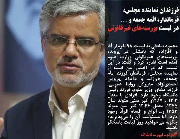 محمود صادقی به لیست 98 نفره از آقا و آقازاده که نامشان در پرونده بورسیه&zwnj;های غیرقانونی وزارت علوم آمده است اشاره کرد و گفت: در این لیست که در اختیار من است از نماینده مجلس، فرماندار، فرزند امام جمعه، فرزند و داماد پروین احمدی&zwnj;نژاد، مدیرکل روابط عمومی، فرزند مشاور وزیر علوم، فرزند رئیس دانشگاه وجود دارد. افرادی با معدل 13.3 ، 12.17و کبر سنی متولد سال 1345، معدل 12.46 کبر سن متولد 1353 و... انواع و اقسام افراد وجود دارد. آیا مسئولیت آن را می&zwnj;پذیرید؟ چگونه می&zwnj;خواهید روز قیامت پاسخگو باشید.
