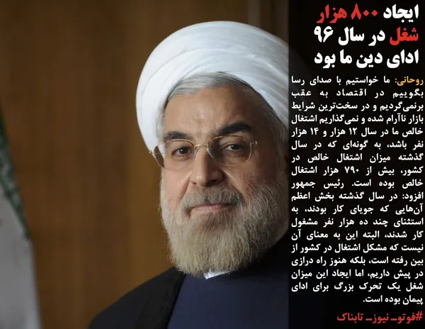 روحانی: ما خواستیم با صدای رسا بگوییم در اقتصاد به عقب برنمی&zwnj;گردیم و در سخت&zwnj;ترین شرایط بازار ناآرام شده و نمی&zwnj;گذاریم اشتغال خالص ما در سال ۱۲ هزار و ۱۴ هزار نفر باشد، به گونه&zwnj;ای که در سال گذشته میزان اشتغال خالص در کشور، بیش از ۷۹۰ هزار اشتغال خالص بوده است. رئیس جمهور افزود: در سال گذشته بخش اعظم آن&zwnj;هایی که جویای کار بودند، به استثنای چند ده هزار نفر مشغول کار شدند، البته این به معنای آن نیست که مشکل اشتغال در کشور از بین رفته است، بلکه هنوز راه درازی در پیش داریم، اما ایجاد این میزان شغل یک تحرک بزرگ برای ادای پیمان بوده است.
