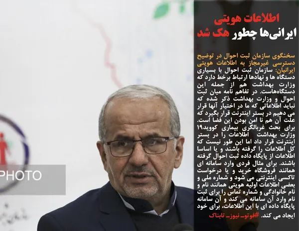 سخنگوی سازمان ثبت احوال در توضیح دسترسی غیرمجاز به اطلاعات هویتی ایرانیان: سازمان ثبت احوال با بسیاری دستگاه ها و نهادها ارتباط برخط دارد که وزارت بهداشت هم از جمله این دستگاه&zwnj;هاست. در تفاهم نامه میان ثبت احوال و وزارت بهداشت ذکر شده که نباید اطلاعاتی که ما در اختیار آنها قرار می دهیم در بستر اینترنت قرار بگیرد که علت آن هم نا امن بودن این فضا است. برای بحث غربالگری بیماری کووید۱۹ وزارت بهداشت &nbsp;اطلاعات را در بستر اینترنت قرار داد اما این طور نیست که کل اطلاعات را گرفته باشند و یا اساسا اطلاعات از پایگاه داده ثبت احوال گرفته باشند. برای مثال فردی وارد سامانه ای همانند فروشگاه خرید و یا درخواست تاکسی اینترنتی می شود و شماره ملی و بعضی اطلاعات اولیه هویتی همانند نام و نام خانوادگی و شماره تماس را برای ثبت نام وارد آن سامانه می کند و آن سامانه پایگاه داده ای با این اطلاعات، برای خود ایجاد می کند. #فوتوـ نیوزـ تابناک
