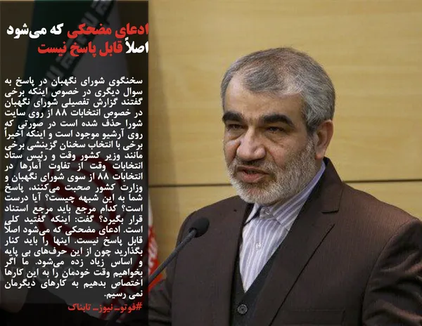سخنگوی شورای نگهبان در پاسخ به سوال دیگری در خصوص اینکه برخی گفتند گزارش تفصیلی شورای نگهبان در خصوص انتخابات ۸۸ از روی سایت شورا حذف شده است در صورتی که روی آرشیو موجود است و اینکه اخیراً برخی با انتخاب سخنان گزینشی برخی مانند وزیر کشور وقت و رئیس ستاد انتخابات وقت از تفاوت آمارها در انتخابات ۸۸ از سوی شورای نگهبان و وزارت کشور صحبت می&zwnj;کنند، پاسخ شما به این شبهه چیست؟ آیا درست است؟ کدام مرجع باید مرجع استناد قرار بگیرد؟ گفت: اینکه گفتید کلی است. ادعای مضحکی که می&zwnj;شود اصلاً قابل پاسخ نیست. اینها را باید کنار بگذارید چون از این حرف&zwnj;های بی پایه و اساس زیاد زده می&zwnj;شود. ما اگر بخواهیم وقت خودمان را به این کارها اختصاص بدهیم به کارهای دیگرمان نمی رسیم.
