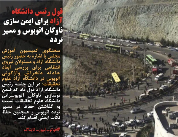 سخنگوی کمیسیون آموزش مجلس با اشاره به حضور رئیس دانشگاه آزاد و مسئولان نیروی انتظامی برای بررسی ابعاد حادثه دلخراش واژگونی اتوبوس در دانشگاه آزاد علوم تحقیقات: در این جلسه رئیس دانشگاه آزاد قول داد که ضمن نوسازی ناوگان اتوبوسرانی دانشگاه علوم تحقیقات نسبت به گذاشتن حفاظ در مسیر تردد اتوبوس و همچنین حفظ نکات ایمنی اقدام کند.
