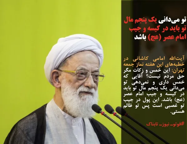 آیت&zwnj;الله امامی کاشانی در خطبه&zwnj;های این هفته نماز جمعه تهران: این خمس و زکات مگر حق مردم نیست؟ آقایی که خمس داری و نمی&zwnj;دهی تو می&zwnj;دانی یک پنجم مال تو باید در کیسه و جیب امام عصر (عج) باشد. این پول در جیب تو غصبی است پس تو ظالم هستی.
