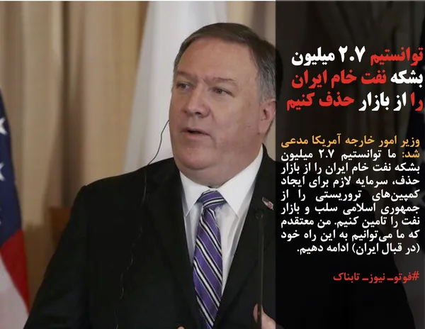 وزیر امور خارجه آمریکا مدعی شد: ما توانستیم ۲.۷ میلیون بشکه نفت خام ایران را از بازار حذف، سرمایه لازم برای ایجاد کمپین&zwnj;های تروریستی را از جمهوری اسلامی سلب و بازار نفت را تامین کنیم. من معتقدم که ما می&zwnj;توانیم به این راه خود (در قبال ایران) ادامه دهیم.
