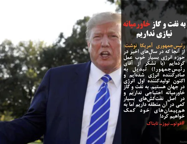 رئیس&zwnj;جمهوری آمریکا نوشت:  از آنجا که در سال&zwnj;های اخیر در حوزه انرژی بسیار خوب عمل کرده&zwnj;ایم (با تشکر از آقای رئیس&zwnj;جمهور!) تبدیل به صادرکننده انرژی شده&zwnj;ایم و اکنون تولیدکننده اول انرژی در جهان هستیم. به نفت و گاز خاورمیانه احتیاجی نداریم و در اصل نفت&zwnj;کش&zwnj;های بسیار کمی در آن منطقه داریم اما به هم&zwnj;پیمان&zwnj;های خود کمک خواهیم کرد!

