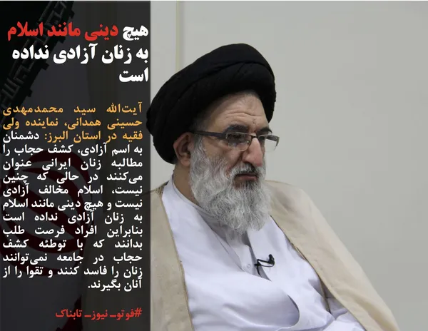 آیت&zwnj;الله سید محمدمهدی حسینی همدانی، نماینده ولی فقیه در استان البرز: دشمنان به اسم آزادی، کشف حجاب را مطالبه زنان ایرانی عنوان می&zwnj;کنند در حالی که چنین نیست، اسلام مخالف آزادی نیست و هیچ دینی مانند اسلام به زنان آزادی نداده است بنابراین افراد فرصت طلب بدانند که با توطئه کشف حجاب در جامعه نمی&zwnj;توانند زنان را فاسد کنند و تقوا را از آنان بگیرند.
