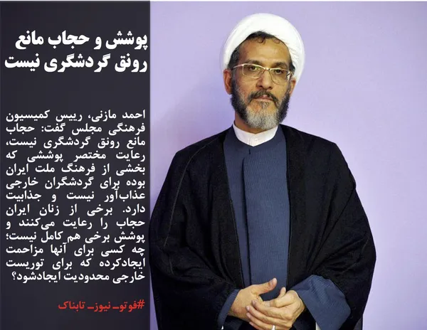 احمد مازنی، رییس کمیسیون فرهنگی مجلس گفت: حجاب مانع رونق گردشگری نیست، رعایت مختصر پوششی که بخشی از فرهنگ ملت ایران بوده برای گردشگران خارجی عذاب&zwnj;آور نیست و جذابیت دارد. برخی از زنان ایران حجاب را رعایت می&zwnj;کنند و پوشش برخی هم کامل نیست؛چه کسی برای آنها مزاحمت ایجادکرده که برای توریست خارجی محدودیت ایجادشود؟
