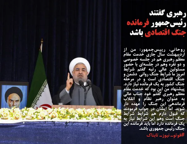 روحانی، رییس&zwnj;جمهور: من از اردیبهشت سال جاری خدمت مقام معظم رهبری هم در جلسه خصوصی و دو نفره وهم در جلسه&zwnj;ای با حضور مسئولین عالی رتبه گفتم شرایط امروز ما شرایط جنگ روانی  دشمن و جنگ اقتصادی است و در مرحله جنگ کشور به یک فرمانده نیاز دارد. پیشنهاد من این بود که خدمت مقام معظم رهبری گفتم خود جناب عالی به عنوان رهبر نظام و انقلاب فرماندهی این جنگ را عهده دار شوید. اما ایشان در جواب فرمودند که قبول دارم هم شرایط شرایط جنگ است وهم این شرایط نیاز به یک فرمانده دارد اما باید فرمانده این جنگ رئیس جمهوری باشد.
