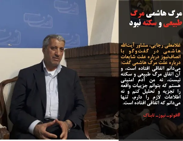 غلامعلی رجایی، مشاور آیت&zwnj;الله هاشمی در گفت&zwnj;وگو با انصاف&zwnj;نیوز درباره علت شایعات درباره علت مرگ هاشمی گفت: می&zwnj;دانم اتفاقی افتاده است، و آن اتفاق مرگ طبیعی و سکته نیست، نه من آدم امنیتی هستم که بتوانم جزییات واقعه را تجزیه و تحلیل کنم و نه اطلاعات لازم را دارم، تنها می&zwnj;دانم که اتفاقی افتاده است.
